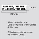 Have Kids, They Said. It'll Be Fun, They Said. Sticker, Bumper Sticker, 1.8"h x 8.5"w - 0706